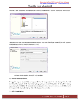 Thực	tập	cơ	sở	về	Android	
N g u y ễ n V ư ơ n g Q u y ề n Page 39
Vào file -> New Project,hộp thoại New Project hiện ra,chọn Android -> Android Application (hình 2.2.10)
Tiếp theo trong hộp thoại New Android Application ta cũng điền đầy đủ các thông số cần thiết cho một
ứng dụng mới tương tự như ở Eclipse(hình 2.2.11):
Hình 2.2.11:tạo một ứng dụng mới trên Netbean
III.Lập trình ứng dụng Android:
Trong phần này em xin trình bày sơ lược về đồ họa 2D trong Android và một chương trình Android
translator.Nhưng trước khi đi vào một ứng dụng cụ thể,em xin trình bày thêm về vòng đời một ứng
dụng trong Android để từ đó phát triển thành một phần mềm hoàn chỉnh vì theo em thì điều này là
thực sự cần thiết nếu muốn tiếp tục phát triển chương trình hơn nữa.
3.1. Life-Cycle program:
Generated by Foxit PDF Creator © Foxit Software
http://www.foxitsoftware.com For evaluation only.
 