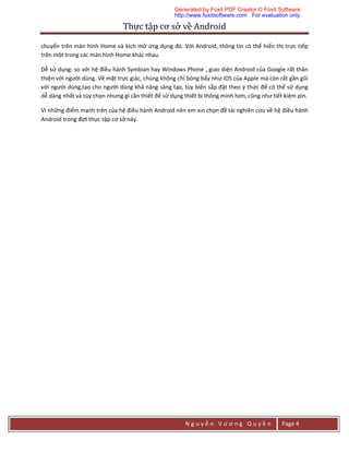 Thực	tập	cơ	sở	về	Android	
N g u y ễ n V ư ơ n g Q u y ề n Page 4
chuyển trên màn hình Home và kích mở ứng dụng đó. Với Android, thông tin có thể hiển thị trực tiếp
trên một trong các màn hình Home khác nhau.
Dễ sử dụng: so với hệ điều hành Symbian hay Windows Phone , giao diện Android của Google rất thân
thiện với người dùng. Về mặt trực giác, chúng không chỉ bóng bẩy như iOS của Apple mà còn rất gần gũi
với người dùng,tạo cho người dùng khả năng sáng tạo, tùy biến sắp đặt theo ý thức để có thể sử dụng
dễ dàng nhất và tùy chọn nhưng gì cần thiết để sử dụng thiết bị thông minh hơn, cũng như tiết kiệm pin.
Vì những điểm mạnh trên của hệ điều hành Android nên em xin chọn đề tài nghiên cứu về hệ điều hành
Android trong đợt thực tập cơ sở này.
Generated by Foxit PDF Creator © Foxit Software
http://www.foxitsoftware.com For evaluation only.
 