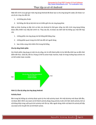 Thực	tập	cơ	sở	về	Android	
N g u y ễ n V ư ơ n g Q u y ề n Page 41
Một tiến trình Linux gói gọn một ứng dụng Android đã được tạo ra cho ứng dụng khi codes cần được run
và sẽ còn chạy cho đến khi
1. nó không phụ thuộc
2. hệ thống cần lấy lại bộ nhớ mà nó chiếm giữ cho các ứng dụng khác
Một sự khác thường và đặc tính cơ bản của Android là thời gian sống của tiến trình ứng dụng không
được điều khiển trực tiếp bới chính nó. Thay vào đó, nó được xác định bởi hệ thống qua một kết hợp
của
1. những phần của ứng dụng mà hệ thống biết đáng chạy
2. những phần quan trong như thế nào đối với người dùng
3. bao nhiêu vùng nhớ chiếm lĩnh trong hệ thống
Chu kỳ sống thành phần
Các thành phần ứng dụng có một chu kỳ sống, tức là mỗi thành phần từ lúc bắt đầu khởi tạo và đến thời
điểm kết thúc. Giữa đó, đôi lúc chúng có thể là active hoặc inactive, hoặc là trong trường hợp activies nó
có thể visible hoặc invisible
Hình 3.1 Chu kỳ sống của ứng dụng Android
Activity Stack
Bên trong hệ thống các activity được quản lý như một activity stack. Khi một Activity mới được bắt đầu,
nó được đặt ở đỉnh của stack và trở thành activity đang chạy,activity trước sẽ ở bên dưới activity mới và
sẽ không thấy trong suốt quá trình activity mới tồn tại. Nếu người dùng nhấn nút Back thì activity kế tiếp
của stack sẽ di chuyển lên và trở thành active.
Generated by Foxit PDF Creator © Foxit Software
http://www.foxitsoftware.com For evaluation only.
 