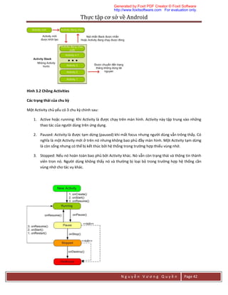 Thực	tập	cơ	sở	về	Android	
N g u y ễ n V ư ơ n g Q u y ề n Page 42
Hình 3.2 Chồng Activities
Các trạng thái của chu kỳ
Một Activity chủ yếu có 3 chu kỳ chính sau:
1. Active hoặc running: Khi Activity là được chạy trên màn hình. Activity này tập trung vào những
thao tác của người dùng trên ứng dụng.
2. Paused: Activity là được tạm dừng (paused) khi mất focus nhưng người dùng vẫn trông thấy. Có
nghĩa là một Activity mới ở trên nó nhưng không bao phủ đầy màn hình. Một Activity tạm dừng
là còn sống nhưng có thể bị kết thúc bởi hệ thống trong trường hợp thiếu vùng nhớ.
3. Stopped: Nếu nó hoàn toàn bao phủ bởi Activity khác. Nó vẫn còn trạng thái và thông tin thành
viên tron nó. Người dùng không thấy nó và thường bị loại bỏ trong trường hợp hệ thống cần
vùng nhớ cho tác vụ khác.
Generated by Foxit PDF Creator © Foxit Software
http://www.foxitsoftware.com For evaluation only.
 