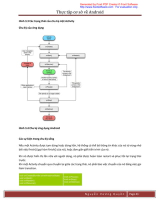 Thực	tập	cơ	sở	về	Android	
N g u y ễ n V ư ơ n g Q u y ề n Page 43
Hình 3.3 Các trạng thái của chu kỳ một Activity
Chu kỳ của ứng dụng
Hình 3.4 Chu kỳ ứng dụng Android
Các sự kiện trong chu kỳ sống
Nếu một Activity được tạm dừng hoặc dừng hẳn, hệ thổng có thể bỏ thông tin khác của nó từ vùng nhớ
bởi việc finish() (gọi hàm finish() của nó), hoặc đơn giản giết tiến trình của nó.
Khi nó được hiển thị lần nữa với người dùng, nó phải được hoàn toàn restart và phục hồi lại trạng thái
trước.
Khi một Activity chuyển qua chuyển lại giữa các trạng thái, nó phải báo việc chuyển của nó bằng việc gọi
hàm transition.
Generated by Foxit PDF Creator © Foxit Software
http://www.foxitsoftware.com For evaluation only.
 