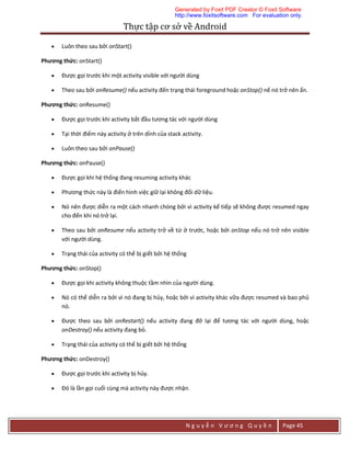 Thực	tập	cơ	sở	về	Android	
N g u y ễ n V ư ơ n g Q u y ề n Page 45
 Luôn theo sau bởi onStart()
Phương thức: onStart()
 Được gọi trước khi một activity visible với người dùng
 Theo sau bởi onResume() nếu activity đến trạng thái foreground hoặc onStop() nế nó trở nên ẩn.
Phương thức: onResume()
 Được gọi trước khi activity bắt đầu tương tác với người dùng
 Tại thời điểm này activity ở trên dỉnh của stack activity.
 Luôn theo sau bởi onPause()
Phương thức: onPause()
 Được gọi khi hệ thống đang resuming activity khác
 Phương thức này là điển hình việc giữ lại không đổi dữ liệu.
 Nó nên được diễn ra một cách nhanh chóng bởi vì activity kế tiếp sẽ không được resumed ngay
cho đến khi nó trở lại.
 Theo sau bởi onResume nếu activity trở về từ ở trước, hoặc bởi onStop nếu nó trở nên visible
với người dùng.
 Trạng thái của activity có thể bị giết bởi hệ thống
Phương thức: onStop()
 Được gọi khi activity không thuộc tầm nhìn của người dùng.
 Nó có thể diễn ra bởi vì nó đang bị hủy, hoặc bởi vì activity khác vữa được resumed và bao phủ
nó.
 Được theo sau bởi onRestart() nếu activity đang đở lại để tương tác với người dùng, hoặc
onDestroy() nếu activity đang bỏ.
 Trạng thái của activity có thể bị giết bởi hệ thống
Phương thức: onDestroy()
 Được gọi trước khi activity bị hủy.
 Đó là lần gọi cuối cùng mà activity này được nhận.
Generated by Foxit PDF Creator © Foxit Software
http://www.foxitsoftware.com For evaluation only.
 