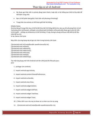 Thực	tập	cơ	sở	về	Android	
N g u y ễ n V ư ơ n g Q u y ề n Page 46
 Nó được gọi khác bởi vì activity đang hoàn thành, hoặc bởi vì hệ thống tạm thởi bị hủy diệt để
tiết kiệm vùng nhớ.
 Bạn có thể phân bietj giữa 2 kịch bản với phương isFinshing()
 Trạng thái của activity có thể được giết bởi hệ thống.
Killable States
Activity đang ở trạng thái này có thể bị kết thúc bởi hệ thống bất kỳ lúc nào sau khi phương thức trả về.
3 phương thức (onPause(), onStop(), và onDestroy() là killable onPause() phải được gọi trước khi tiến
trình bị giết -- onStop và onDestroy có thể là không. Vì vậy chúng ta dung onPause viết bất kỳ dữ liệu
chắc để lưu trữ.
Ví dụ: Demo Life Cycle
Mục đích của ứng dụng này sẽ gọi các hàm trong Activity Life Cycle
//protected void onCreate(Bundle savedInstanceSta te);
//protected void onStart();
//protected void onRestart();
//protected void onResume();
//protected void onPause();
//protected void onStop();
//protected void onDestroy();
Tạo một ứng dụng mới trên Android với tên LifeCycle,file lifecycle.java :
java:
1. package com.android;
2. import android.app.Activity;
3. import android.content.SharedPreferences;
4. import android.os.Bundle;
5. import android.view.View;
6. import android.widget.Button;
7. import android.widget.EditText;
8. import android.widget.TextView;
9. import android.widget.Toast;
10. // Muc dich cua vi du nay la show cac su kien cua chu ky song
11. //protected void onCreate(Bundle savedInstanceSta te);
Generated by Foxit PDF Creator © Foxit Software
http://www.foxitsoftware.com For evaluation only.
 