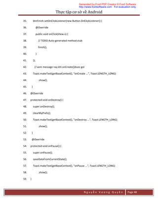 Thực	tập	cơ	sở	về	Android	
N g u y ễ n V ư ơ n g Q u y ề n Page 48
35. btnFinish.setOnClickListener(new Button.OnClickListener() {
36. @Override
37. public void onClick(View v) {
38. // TODO Auto-generated method stub
39. finish();
40. }
41. });
42. // xem message nay khi onCreate()duoc goi
43. Toast.makeText(getBaseContext(), "onCreate ...", Toast.LENGTH_LONG)
44. .show();
45. }
46. @Override
47. protected void onDestroy() {
48. super.onDestroy();
49. clearMyPrefs();
50. Toast.makeText(getBaseContext(), "onDestroy ...", Toast.LENGTH_LONG)
51. .show();
52. }
53. @Override
54. protected void onPause() {
55. super.onPause();
56. saveDataFromCurrentState();
57. Toast.makeText(getBaseContext(), "onPause ...", Toast.LENGTH_LONG)
58. .show();
59. }
Generated by Foxit PDF Creator © Foxit Software
http://www.foxitsoftware.com For evaluation only.
 