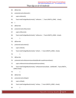 Thực	tập	cơ	sở	về	Android	
N g u y ễ n V ư ơ n g Q u y ề n Page 49
60. @Override
61. protected void onRestart() {
62. super.onRestart();
63. Toast.makeText(getBaseContext(), "onRestart ...", Toast.LENGTH_LONG) .show();
64. }
65. @Override
66. protected void onResume() {
67. super.onResume();
68. Toast.makeText(getBaseContext(), "onResume...", Toast.LENGTH_LONG) .show();
69. }
70. @Override
71. protected void onStart() {
72. super.onStart();
73. Toast.makeText(getBaseContext(), "onStart ...", Toast.LENGTH_LONG) .show();
74. }
75. @Override
76. protected void onRestoreInstanceState(Bundle savedInstanceState) {
77. super.onRestoreInstanceState(savedInstanceState);
78. Toast.makeText(getBaseContext(), "onRestoreInstanceState ...BUNDLING", Toast.LENGTH_
LONG).show();
79. }
80. @Override
81. protected void onStop() {
82. super.onStop();
83. Toast.makeText(getBaseContext(), "onStop ...", Toast.LENGTH_LONG) .show();
84. }
Generated by Foxit PDF Creator © Foxit Software
http://www.foxitsoftware.com For evaluation only.
 