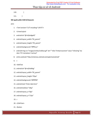 Thực	tập	cơ	sở	về	Android	
N g u y ễ n V ư ơ n g Q u y ề n Page 51
110. }
111. }
Mã nguồn phần thiết kế (layout):
java:
1. <?xml version="1.0" encoding="utf-8"?>
2. <LinearLayout
3. android:id="@+id/widget0"
4. android:layout_width="fill_parent"
5. android:layout_height="fill_parent"
6. android:background="#ffffcccc"
7. android<img src="images/smilies/redface.gif" alt="" title="Embarrassment" class="inlineimg" bo
rder="0">rientation="vertical"
8. xmlns:android="http://schemas.android.com/apk/res/android"
9. >
10. <EditText
11. android:id="@+id/txtMsg"
12. android:layout_width="fill_parent"
13. android:layout_height="95px"
14. android:background="#ffffff99"
15. android:text="Enter data here"
16. android:textSize="18sp"
17. android:layout_x="0px"
18. android:layout_y="17px"
19. >
20. </EditText>
21. <Button
Generated by Foxit PDF Creator © Foxit Software
http://www.foxitsoftware.com For evaluation only.
 
