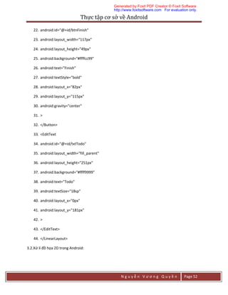 Thực	tập	cơ	sở	về	Android	
N g u y ễ n V ư ơ n g Q u y ề n Page 52
22. android:id="@+id/btnFinish"
23. android:layout_width="117px"
24. android:layout_height="49px"
25. android:background="#ffffcc99"
26. android:text="Finish"
27. android:textStyle="bold"
28. android:layout_x="82px"
29. android:layout_y="115px"
30. android:gravity="center"
31. >
32. </Button>
33. <EditText
34. android:id="@+id/txtTodo"
35. android:layout_width="fill_parent"
36. android:layout_height="251px"
37. android:background="#ffff9999"
38. android:text="Todo"
39. android:textSize="18sp"
40. android:layout_x="0px"
41. android:layout_y="181px"
42. >
43. </EditText>
44. </LinearLayout>
3.2.Xử lí đồ họa 2D trong Android:
Generated by Foxit PDF Creator © Foxit Software
http://www.foxitsoftware.com For evaluation only.
 