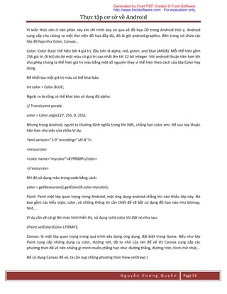 Thực	tập	cơ	sở	về	Android	
N g u y ễ n V ư ơ n g Q u y ề n Page 53
Vì kiến thức còn ít nên phần này em chỉ trình bày sơ qua về đồ họa 2D trong Android thôi ạ. Android
cung cấp cho chúng ta một thư viện đồ họa đầy đủ, đó là gói android.graphics. Bên trong nó chứa các
lớp đồ họa như Color, Canvas…
Color: Color được thể hiện bởi 4 giá trị, đầu tiên là alpha, red, green, and blue (ARGB). Mỗi thể hiện gồm
256 giá trị (8 bít) do đó một màu có giá trị cao nhất lên tới 32 bít integer. Với android thuận tiên hơn khi
cho phép chúng ta thể hiện giá trị màu bằng một số nguyên thay vì thể hiện theo cách của lớp Color hay
dùng.
Để khởi tạo một giá trị màu có thể khai báo:
int color = Color.BLUE;
Ngoài ra ta cũng có thể khai báo sử dụng độ alpha:
// Translucent purple
color = Color.argb(127, 255, 0, 255);
Nhưng trong Android, người ta thường định nghĩa trong file XML, chẳng hạn color.xml. Để sau này thuận
tiện hơn cho việc sửa chữa.Ví dụ:
?xml version=”1.0″ encoding=”utf-8″?>
<resources>
<color name=”mycolor”>#7fff00ff</color>
</resources>
Khi đó sử dụng màu trong code bằng cách:
color = getResources().getColor(R.color.mycolor);
Paint: Paint một lớp quan trọng trong Android, một ứng dụng android chẳng khi nào thiếu lớp này. Nó
bao gồm các kiểu style, color, và những thông tin cần thiết để vẽ bất cứ dạng đồ họa nào như bitmap,
text,…
Ví dụ cần vẽ cái gì lên màn hình hiển thị, sử dụng solid color thì đặt nó như sau:
cPaint.setColor(Color.LTGRAY);
Canvas: là một lớp quan trọng trong quá trình xây dựng ứng dụng, đặt biệt trong Game. Nếu như lớp
Paint cung cấp những dụng cụ color, đường nét, độ to nhỏ của nét để vể thì Canvas cung cấp các
phương thức để vẽ nên những gì mình muốn,chẳng hạn như đường thẳng, đường tròn, hình chữ nhật,..
Để sử dụng Canvas để vẻ, ta cần nạp chồng phương thức View.onDraw( )
Generated by Foxit PDF Creator © Foxit Software
http://www.foxitsoftware.com For evaluation only.
 