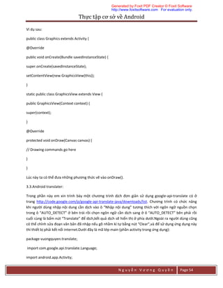 Thực	tập	cơ	sở	về	Android	
N g u y ễ n V ư ơ n g Q u y ề n Page 54
Ví dụ sau:
public class Graphics extends Activity {
@Override
public void onCreate(Bundle savedInstanceState) {
super.onCreate(savedInstanceState);
setContentView(new GraphicsView(this));
}
static public class GraphicsView extends View {
public GraphicsView(Context context) {
super(context);
}
@Override
protected void onDraw(Canvas canvas) {
// Drawing commands go here
}
}
Lúc này ta có thể đưa những phương thức vẽ vào onDraw().
3.3.Android translater:
Trong phần này em xin trình bày một chương trình dịch đơn giản sử dụng google-api-translate có ở
trang http://code.google.com/p/google-api-translate-java/downloads/list. Chương trình có chức năng
khi người dùng nhập nội dung cần dịch vào ô “Nhập nội dung” tương thích với ngôn ngữ nguồn chọn
trong ô “AUTO_DETECT” ở bên trái rồi chọn ngôn ngữ cần dịch sang ở ô “AUTO_DETECT” bên phải rồi
cuối cùng là bấm nút “Translate” để dịch,kết quả dịch sẽ hiển thị ở phía dưới.Ngoài ra người dùng cũng
có thể chỉnh sửa đoạn văn bản đã nhập nếu gõ nhầm kí tự bằng nút “Clear”,và để sử dụng ứng dụng này
thì thiết bị phải kết nối internet.Dưới đây là mã lớp main (phần activity trong ứng dụng):
package vuongquyen.translate;
import com.google.api.translate.Language;
import android.app.Activity;
Generated by Foxit PDF Creator © Foxit Software
http://www.foxitsoftware.com For evaluation only.
 