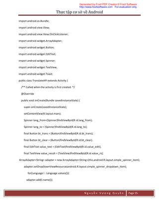 Thực	tập	cơ	sở	về	Android	
N g u y ễ n V ư ơ n g Q u y ề n Page 55
import android.os.Bundle;
import android.view.View;
import android.view.View.OnClickListener;
import android.widget.ArrayAdapter;
import android.widget.Button;
import android.widget.EditText;
import android.widget.Spinner;
import android.widget.TextView;
import android.widget.Toast;
public class TranslateAPI extends Activity {
/** Called when the activity is first created. */
@Override
public void onCreate(Bundle savedInstanceState) {
super.onCreate(savedInstanceState);
setContentView(R.layout.main);
Spinner lang_from=(Spinner)findViewById(R.id.lang_from);
Spinner lang_to = (Spinner)findViewById(R.id.lang_to);
final Button bt_trans = (Button)findViewById(R.id.bt_trans);
final Button bt_clear = (Button)findViewById(R.id.bt_clear);
final EditText value_text = (EditText)findViewById(R.id.value_edit);
final TextView value_result = (TextView)findViewById(R.id.value_rs);
ArrayAdapter<String> adapter = new ArrayAdapter<String>(this,android.R.layout.simple_spinner_item);
adapter.setDropDownViewResource(android.R.layout.simple_spinner_dropdown_item);
for(Language l : Language.values()){
adapter.add(l.name());
Generated by Foxit PDF Creator © Foxit Software
http://www.foxitsoftware.com For evaluation only.
 