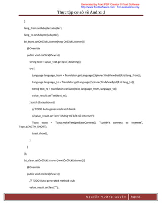 Thực	tập	cơ	sở	về	Android	
N g u y ễ n V ư ơ n g Q u y ề n Page 56
}
lang_from.setAdapter(adapter);
lang_to.setAdapter(adapter);
bt_trans.setOnClickListener(new OnClickListener() {
@Override
public void onClick(View v) {
String text = value_text.getText().toString();
try {
Language language_from = Translator.getLanguage((Spinner)findViewById(R.id.lang_from));
Language language_to = Translator.getLanguage((Spinner)findViewById(R.id.lang_to));
String text_rs = Translator.translate(text, language_from, language_to);
value_result.setText(text_rs);
} catch (Exception e) {
// TODO Auto-generated catch block
//value_result.setText("Không thể kết nối internet");
Toast toast = Toast.makeText(getBaseContext(), "couldn't connect to Internet",
Toast.LENGTH_SHORT);
toast.show();
}
}
});
bt_clear.setOnClickListener(new OnClickListener() {
@Override
public void onClick(View v) {
// TODO Auto-generated method stub
value_result.setText("");
Generated by Foxit PDF Creator © Foxit Software
http://www.foxitsoftware.com For evaluation only.
 