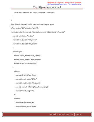 Thực	tập	cơ	sở	về	Android	
N g u y ễ n V ư ơ n g Q u y ề n Page 58
throw new Exception("Not support Language: "+language);
}
}
Giao diện của chương trình:file main.xml trong thư mục layout
<?xml version="1.0" encoding="utf-8"?>
<LinearLayout xmlns:android="http://schemas.android.com/apk/res/android"
android: orientation="vertical"
android:layout_width="fill_parent"
android:layout_height="fill_parent"
>
<LinearLayout
android:layout_width="wrap_content"
android:layout_height="wrap_content"
android: orientation="horizontal"
>
<Spinner
android:id="@+id/lang_from"
android:layout_width="170px"
android:layout_height="fill_parent"
android: prompt="@string/lang_from_prompt"
android:layout_weight="1"
/>
<Spinner
android:id="@+id/lang_to"
android:layout_width="170px"
Generated by Foxit PDF Creator © Foxit Software
http://www.foxitsoftware.com For evaluation only.
 