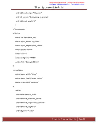 Thực	tập	cơ	sở	về	Android	
N g u y ễ n V ư ơ n g Q u y ề n Page 59
android:layout_height="fill_parent"
android: prompt="@string/lang_to_prompt"
android:layout_weight="1"
/>
</LinearLayout>
<EditText
android:id="@+id/value_edit"
android:layout_width="fill_parent"
android:layout_height="wrap_content"
android:gravity="center"
android:lines="3"
android:background="#ffffff"
android: hint="@string/edit_hint"
/>
<LinearLayout
android:layout_width="320px"
android:layout_height="wrap_content"
android: orientation="horizontal"
>
<Button
android:id="@+id/bt_trans"
android:layout_width="fill_parent"
android:layout_height="wrap_content"
android:layout_weight="1"
android:gravity="center"
Generated by Foxit PDF Creator © Foxit Software
http://www.foxitsoftware.com For evaluation only.
 