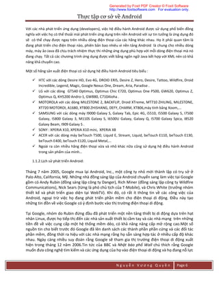 Thực	tập	cơ	sở	về	Android	
N g u y ễ n V ư ơ n g Q u y ề n Page 6
Với các nhà phát triển ứng dụng (developers), việc hệ điều hành Android được sử dụng phổ biến đồng
nghĩa với việc họ có thể thoải mái phát triển ứng dụng trên nền Android với sự tin tưởng là ứng dụng đó
sẽ có thể chạy được ngay trên nhiều dòng điện thoại của các hãng khác nhau. Họ ít phải quan tâm là
đang phát triển cho điện thoại nào, phiên bản bao nhiêu vì nền tảng Android là chung cho nhiều dòng
máy, máy ảo Java đã chịu trách nhiệm thực thi những ứng dụng phù hợp với mỗi dòng điện thoại mà nó
đang chạy. Tất cả các chương trình ứng dụng được viết bằng ngôn ngữ Java kết hợp với XML nên có khả
năng khả chuyển cao.
Một số hãng sản xuất điện thoại có sử dụng hệ điều hành Android tiêu biểu :
 HTC với các dòng Desire HD, Evo 4G, DROID ERIS, Desire Z, Hero, Desire, Tattoo, Wildfire, Droid
Incredible, Legend, Magic, Google Nexus One, Dream, Aria, Paradise .
 LG với các dòng GT540 Optimus, Optimus Chic E720, Optimus One P500, GW620, Optimus Z,
Optimus Q, KH5200 Andro-1, GW880, C710Aloha .
 MOTOROLA với các dòng MILESTONE 2, BACKFLIP, Droid XTreme, MT710 ZHILING, MILESTONE,
XT720 MOTOROI, A1680, XT800 ZHISHANG, DEFY, CHARM, XT806,máy tính bảng Xoom,...
 SAMSUNG với các dòng máy I9000 Galaxy S, Galaxy Tab, Epic 4G, i5510, I5500 Galaxy 5, I7500
Galaxy, I5800 Galaxy 3, M110S Galaxy S, I6500U Galaxy, Galaxy Q, I5700 Galaxy Spica, I8520
Galaxy Beam, I909 Galaxy S .
 SONY : XPERIA X10, XPERIA X10 mini, XPERIA X8
 ACER với các dòng máy beTouch T500, Liquid E, Stream, Liquid, beTouch E110, beTouch E130,
beTouch E400, beTouch E120, Liquid Metal,…
 Ngoài ra còn nhiều hãng điện thoại vừa và nhỏ khác nữa cũng sử dụng hệ điều hành Android
trong sản phẩm của mình…
1.1.2.Lịch sử phát triển Android:
Tháng 7 năm 2005, Google mua lại Android, Inc., một công ty nhỏ mới thành lập có trụ sở ở
Palo Alto, California, Mỹ. Những nhà đồng sáng lập của Android chuyển sang làm việc tại Google
gồm có Andy Rubin (đồng sáng lập công ty Danger), Rich Miner (đồng sáng lập công ty Wildfire
Communications), Nick Sears (từng là phó chủ tịch của T-Mobile), và Chris White (trưởng nhóm
thiết kế và phát triển giao diện tại WebTV). Khi đó, có rất ít thông tin về các công việc của
Android, ngoại trừ việc họ đang phát triển phần mềm cho điện thoại di động. Điều này tạo
những tin đồn về việc Google có ý định bước vào thị trường điện thoại di động.
Tại Google, nhóm do Rubin đứng đầu đã phát triển một nền tảng thiết bị di động dựa trên hạt
nhân Linux, được họ tiếp thị đến các nhà sản xuất thiết bị cầm tay và các nhà mạng trên những
tiền đề về việc cung cấp một hệ thống mềm dẻo, có khả năng nâng cấp mở rộng cao.Một số
nguồn tin cho biết trước đó Google đã lên danh sách các thành phần phần cứng và các đối tác
phần mềm, đồng thời ra hiệu với các nhà mạng rằng họ sẵn sàng hợp tác ở nhiều cấp độ khác
nhau. Ngày càng nhiều suy đoán rằng Google sẽ tham gia thị trường điện thoại di động xuất
hiện trong tháng 12 năm 2006.Tin tức của BBC và Nhật báo phố Wall chú thích rằng Google
muốn đưa công nghệ tìm kiếm và các ứng dụng của họ vào điện thoại di động và họ đang nỗ lực
Generated by Foxit PDF Creator © Foxit Software
http://www.foxitsoftware.com For evaluation only.
 