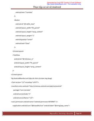 Thực	tập	cơ	sở	về	Android	
N g u y ễ n V ư ơ n g Q u y ề n Page 60
android:text="Translate"
/>
<Button
android:id="@+id/bt_clear"
android:layout_width="fill_parent"
android:layout_height="wrap_content"
android:layout_weight="1"
android:gravity="center"
android:text="Clear"
/>
</LinearLayout>
<TextView
android:id="@+id/value_rs"
android:layout_width="fill_parent"
android:layout_height="wrap_content"
/>
</LinearLayout>
Tệp AndroidManifest.xml (tệp cấu hình của toàn ứng dụng):
<?xml version="1.0" encoding="utf-8"?>
<manifest xmlns:android="http://schemas.android.com/apk/res/android"
package="com.translate"
android:versionCode="1"
android:versionName="1.0">
<uses-permission android:name="android.permission.INTERNET" />
<application android:icon="@drawable/icon" android:label="@string/app_name">
Generated by Foxit PDF Creator © Foxit Software
http://www.foxitsoftware.com For evaluation only.
 