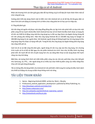 Thực	tập	cơ	sở	về	Android	
N g u y ễ n V ư ơ n g Q u y ề n Page 62
Nhận xét:chương trình còn đơn giản,giao diện đồ họa không có gì là nổi bật,cần hoàn thiện thêm một số
chức năng bổ sung.
Hướng phát triển:xây dựng thành một từ điển mini trên Android với cơ sở dữ liệu đủ lớn,giao diện có
them hình ảnh sinh động và chương trình có thêm chức năng phát âm từ hay cụm từ nhập vào.
IV.Tổng kết,đánh giá:
Với nền tảng mã nguồn mở,được một cộng đồng đông đảo các lập trình viên phát triển và dựa trên một
phần cứng hỗ trợ mạnh mẽ,hệ điều hành Android hứa hẹn sẽ trở thành hệ điều hành được sử dụng đa
số trên các thiết bị di động cùng một kho ứng dụng tuy ra đời sau App Store của Apple nhưng chúng đã
trở nên phong phú không kém. Hiện kho ứng dụng Android đã có 150.000 ứng dụng từ Google và
200.000 ứng dụng từ các nguồn khác. Với Android, người dùng sẽ không bị giới hạn tải ứng dụng từ kho
ứng dụng cũng như được sử dụng miễn phí. Trong khi đó, kho ứng dụng của Apple không phải ứng dụng
nào cũng miễn phí cả.
Cách tải về và cài đặt cũng khá đơn giản, người dùng chỉ cần truy cập vào kho ứng dụng, tìm chương
trình muốn cài là có thể cài đặt ngay cho sản phẩm Android của mình. Hơn nữa, hệ điều hành này đang
phát triển rất mạnh để trở nên chuyên dụng hơn cho các dòng điện thoại và tận dụng được thế mạnh
riêng của máy tính bảng.
Mặt khác, do tương thích thích với nhất nhiều phần cứng của các nhà sản xuất khác nhau trên thế giới
như Samsung, LG, HTC,… nên người dùng sẽ có nhiều lựa chọn thiết bị phần cứng của nhiều hãng khác
nhau với mức giá cũng phong phú.
Tất cả những điều đó đang khiến cho Android trở nên phổ biến nhất trong thị trường hệ điều hành dành
cho thiết bị di động nói chung và điện thoại thông minh nói riêng.
TAI	LIẸ U	THAM	KHAO	
1. Apress - Beginning Android (2009) written by Mark L. Murphy
2. Professional_android_application_development published by Wiley Publishing, Inc.
3. http://developer.android.com/index.html
4. http://www.codeproject.com/
5. http://en.wikipedia.org/wiki/Android_(operating_system)
6. http://vietandroid.com/forum.php
Generated by Foxit PDF Creator © Foxit Software
http://www.foxitsoftware.com For evaluation only.
 