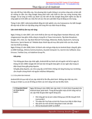 Thực	tập	cơ	sở	về	Android	
N g u y ễ n V ư ơ n g Q u y ề n Page 7
làm việc để thực hiện điều này. Các phương tiện truyền thông in và online cũng sớm có bài viết
về những tin đồn cho rằng Google đang phát triển một thiết bị cầm tay mang thương hiệu
Google. Và lại càng có nhiều suy đoán sau bài viết về việc Google đang định nghĩa các đặc tả
công nghệ và trình diễn các mẫu thử với các nhà sản xuất điện thoại di động và nhà mạng.
Tháng 9 năm 2007, InformationWeek đăng tải một nghiên cứu của Evalueserve cho biết Google
đã nộp một số đơn xin cấp bằng sáng chế trong lĩnh vực điện thoại di động.
Liên minh thiết bị cầm tay mở rộng:
Ngày 5 tháng 11 năm 2007, Liên minh thiết bị cầm tay mở rộng (Open Handset Alliance), một
côngxoocxiom bao gồm nhiều công ty trong đó có Texas Instruments, Tập đoàn Broadcom,
Google, HTC, Intel, LG, Tập đoàn Marvell Technology, Motorola, Nvidia, Qualcomm, Samsung
Electronics, Sprint Nextel và T-Mobile được thành lập với mục đích phát triển các tiêu chuẩn
mở cho thiết bị di động.
Ngày 9 tháng 12 năm 2008, thêm 14 thành viên mới gia nhập dự án Android được công bố, gồm
có ARM Holdings, Atheros Communications, Asustek Computer Inc, Garmin Ltd, Softbank, Sony
Ericsson, Toshiba Corp, và Vodafone Group Plc.
Giấy phép:
Trừ những giai đoạn cập nhật ngắn, Android đã lưu hành với mã nguồn mở kể từ ngày 21
tháng 10 năm 2008. Google đã mở toàn bộ mã nguồn (bao gồm cả các ngăn xếp mang và
điện thoại) theo giấy phép Apache.
Với giấy phép Apache, các nhà cung cấp có thể thêm những mở rộng thương mại mà không
cần chuyển chúng thành mã nguồn mở(theo Wikipedia).
1.1.3.Các phiên bản Android:
Android đã trải qua một số các cập nhật kể từ lần đầu phát hành. Những cập nhật này nhìn
chung có nhiệm vụ vá các lỗ hổng và thêm các tính năng mới vào hệ điều hành.
1.5 (Cupcake) Based
on Linux Kernel
2.6.27 :
Ngày 30 tháng 4 năm 2009, bản cập nhật 1.5 chính thức (Cupcake) cho
Android được phát hành. Trong đó bao gồm một số tính năng mới và
các cập nhật về giao diện người dùng (UI):
 Khả năng ghi lại và xem video thông qua chế độ máy ghi hình
(camcorder)
 Tải video lên YouTube và ảnh lên Picasa trực tiếp từ điện thoại
 Bàn phím ảo mới với khả năng đoán trước văn bản
 Hỗ trợ bluetooth A2DP và AVRCP
Generated by Foxit PDF Creator © Foxit Software
http://www.foxitsoftware.com For evaluation only.
 