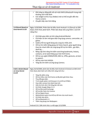 Thực	tập	cơ	sở	về	Android	
N g u y ễ n V ư ơ n g Q u y ề n Page 8
 Khả năng tự động kết nối với một thiết bị Bluetooth trong một
khoảng cách nhất định
 Các widget và thư mục (folder) mới có thể chuyển đến the
Home screens
 Chuyển tiếp màn hình động
1.6 (Donut) Based on
Linux Kernel 2.6.29
Ngày 15/9/2009, Phiên bản hệ điều hành Android 1.6 (Donut) và SDK
được chính thức phát hành. Phiên bản được bổ sung thêm 1 vài tính
năng như:
 Cải thiện giao diện và tính năng Android Market
 Cải thiện và làm mới giao diện ứng dụng camera, camcorder, và
galary.
 Gallery hỗ trợ người dùng xóa cùng lúc nhiều ảnh.
 Hỗ trợ tìm kiếm bằng giọng nói Voice Search, giúp người dùng
thao tác nhanh đến các ứng dụng hỗ trợ tìm kiếm , gọi điện ,
danh bạ ...
 Nâng cấp tính năng tìm kiếm searching bookmarks, history,
contacts, và từ web thông qua màn hình home.
 Hỗ trợ cao nghệ CDMA/EVDO, 802.1x, VPNs, gestures, và text-
to-speech .
 Hỗ trợ màn hình WVGA .
 Tăng tốc tìm kiếm và ứng dụng Camera.
2.0/2.1 (Eclair) Based
on Linux Kernel
2.6.29
Ngày 26/10/2009, phiên bản hệ điều hành Android 2.0 (Eclair) và SDK chính
thức được phát hành với nhiều tính năng mới như :
 Tăng tốc phần cứng
 Hỗ trợ nhiều màn hình home và độ phân giải khác nhau
 Thay đổi giao diện.
 Trình duyệt webm mới Browser UI và hỗ trợ HTML5.
 Giao diện contact lists (danh bạ) mới .
 Hiển thị hình nền tỉ lệ trắng đen tốt hơn.
 Cải thiện Google Maps 3.1.2
 Hỗ trợ Microsoft Exchange.
 Hỗ trợ đèn flash cho Camera
 Hỗ trợ Digital Zoom
 MotionEvent quản lý và hỗ trợ tốt hơn cho multi-touch .
 Cải thiện bàn phím.
 Hỗ trợ Bluetooth 2.1
 Thêm ứng dụng Live Wallpapers
Android 2.0.1 SDK chính thức ra mắt ngày 3/12/2009.
Generated by Foxit PDF Creator © Foxit Software
http://www.foxitsoftware.com For evaluation only.
 