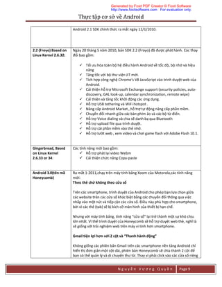Thực	tập	cơ	sở	về	Android	
N g u y ễ n V ư ơ n g Q u y ề n Page 9
Android 2.1 SDK chính thức ra mắt ngày 12/1/2010.
2.2 (Froyo) Based on
Linux Kernel 2.6.32:
Ngày 20 tháng 5 năm 2010, bản SDK 2.2 (Froyo) đã được phát hành. Các thay
đổi bao gồm:
 Tối ưu hóa toàn bộ hệ điều hành Android về tốc độ, bộ nhớ và hiệu
năng
 Tăng tốc với bộ thư viện JIT mới.
 Tích hợp công nghệ Chrome's V8 JavaScript vào trình duyệt web của
Android.
 Cải thiện hỗ trợ Microsoft Exchange support (security policies, auto-
discovery, GAL look-up, calendar synchronization, remote wipe)
 Cải thiện và tăng tốc khởi động các ứng dụng.
 Hỗ trợ USB tethering và WiFi hotspot .
 Nâng cấp Android Market , hỗ trợ tự động nâng cấp phần mềm.
 Chuyển đổi nhanh giữa các bàn phím ảo và các bộ từ điển.
 Hỗ trợ Voice dialing và chia sẽ danh bạ qua Bluetooth
 Hỗ trợ upload file qua trình duyệt.
 Hỗ trợ cài phần mềm vào thẻ nhớ.
 Hỗ trợ lướt web , xem video và chơi game flash với Adobe Flash 10.1.
Gingerbread, Based
on Linux Kernel
2.6.33 or 34:
Các tính năng mới bao gồm:
 Hỗ trợ phát lại video Webm
 Cải thiện chức năng Copy-paste
Android 3.0(tên mã
Honeycomb)
Ra mắt 1-2011,chạy trên máy tính bảng Xoom của Motorola,các tính năng
mới:
Theo thẻ chứ không theo cửa sổ
Trên các smartphone, trình duyệt của Android cho phép bạn lựa chọn giữa
các website trên các cửa sổ khác biệt bằng các chuyển đổi thông qua việc
nhấp vào một nút và tiếp cận các cửa sổ. Điều này phù hợp cho smartphone,
bởi vì các thẻ (tab) sẽ bị kích cỡ màn hình của thiết bị hạn chế.
Nhưng với máy tính bảng, tính năng “cửa sổ” lại trở thành một sự khó chịu
lớn nhất. Vì thế trình duyệt của Honeycomb sẽ hỗ trợ duyệt web thẻ, nghĩ là
sẽ giống với trải nghiệm web trên máy vi tính hơn smartphone.
Gmail tiện lợi hơn với 2 cột và “Thanh hành động”
Không giống các phiên bản Gmail trên các smartphone nền tảng Android chỉ
hiển thị đơn giản một cột dài, phiên bản Honeycomb sẽ chia thành 2 cột để
bạn có thể quản lý và di chuyển thư từ. Thay vì phải click vào các cửa sổ riêng
Generated by Foxit PDF Creator © Foxit Software
http://www.foxitsoftware.com For evaluation only.
 