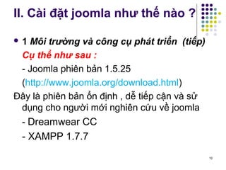 II. Cài đặt joomla như thế nào ? 
 1 Môi trường và công cụ phát triển (tiếp) 
Cụ thể như sau : 
- Joomla phiên bản 1.5.25 
(http://www.joomla.org/download.html) 
Đây là phiên bản ổn định , dễ tiếp cận và sử 
dụng cho người mới nghiên cứu về joomla 
- Dreamwear CC 
- XAMPP 1.7.7 
10 
 