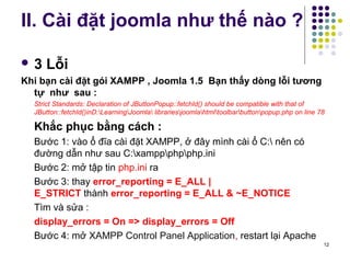 II. Cài đặt joomla như thế nào ? 
 3 Lỗi 
Khi bạn cài đặt gói XAMPP , Joomla 1.5 Bạn thấy dòng lỗi tương 
tự như sau : 
Strict Standards: Declaration of JButtonPopup::fetchId() should be compatible with that of 
JButton::fetchId()inD:LearningJoomla librariesjoomlahtmltoolbarbuttonpopup.php on line 78 
Khắc phục bằng cách : 
Bước 1: vào ổ đĩa cài đặt XAMPP, ở đây mình cài ổ C: nên có 
đường dẫn như sau C:xamppphpphp.ini 
Bước 2: mở tập tin php.ini ra 
Bước 3: thay error_reporting = E_ALL | 
E_STRICT thành error_reporting = E_ALL & ~E_NOTICE 
Tìm và sửa : 
display_errors = On => display_errors = Off 
Bước 4: mở XAMPP Control Panel Application, restart lại Apache 
12 
 