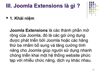 III. Joomla Extensions là gì ? 
 1. Khái niệm 
Joomla Extensions là các thành phần mở 
rộng của Joomla, đó là các gói ứng dụng 
được phát triển bởi Joomla hoặc các hãng 
thứ ba nhằm bổ sung và tăng cường tính 
năng cho Joomla giúp người sử dụng nhanh 
chóng triển khai một hệ thống website phức 
tạp với nhiều chức năng, dịch vụ khác nhau. 
13 
 