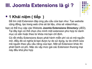 III. Joomla Extensions là gì ? 
 1 Khái niệm ( tiếp ) 
Để tìm một Extension đáp ứng yêu cầu của bạn như: Tạo website 
cộng đồng, tạo trang web chia sẻ tài liệu, chia sẻ video/nhạc... 
bạn có thể truy cập vào Website Joomla Extensions Directory (JED). 
Tại đây bạn có thể chọn cho mình một extension phù hợp từ danh 
mục có sẵn hoặc theo từ khóa mà bạn chỉ định. 
Có rất nhiều Extensions được phát hành miễn phí và có mã nguồn 
mở, điều đó có nghĩa là bạn được tự do sử dụng, tự do chỉnh sửa 
mã nguồn theo yêu cầu riêng của bạn. Một số Extension khác thì 
phát hành có phí. Mặc dù vậy mức giá các Extension thương mại 
này đều khá phù hợp 
14 
 