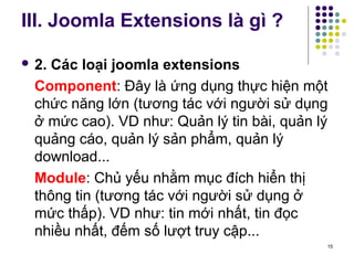 III. Joomla Extensions là gì ? 
 2. Các loại joomla extensions 
Component: Đây là ứng dụng thực hiện một 
chức năng lớn (tương tác với người sử dụng 
ở mức cao). VD như: Quản lý tin bài, quản lý 
quảng cáo, quản lý sản phẩm, quản lý 
download... 
Module: Chủ yếu nhằm mục đích hiển thị 
thông tin (tương tác với người sử dụng ở 
mức thấp). VD như: tin mới nhất, tin đọc 
nhiều nhất, đếm số lượt truy cập... 
15 
 
