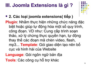 III. Joomla Extensions là gì ? 
 2. Các loại joomla extensions( tiếp ) 
Plugin: Nhằm thực hiện những chức năng đặc 
biệt hoặc giúp tự động hóa một số quy trình, 
công đoạn. VD như: Cung cấp trình soạn 
thảo, xử lý chứng thực quyền hạn, tự động 
thay thế các đoạn mã chèn video, flash, 
mp3... Template: Gói giao diện tạo nên bố 
cục và hình hài của Website 
Language: Gói ngôn ngữ bản địa 
Tools: Các công cụ hỗ trợ khác 
16 
 