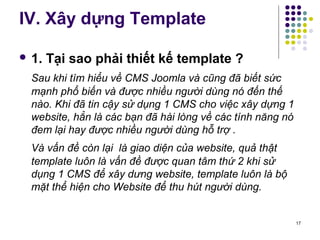 IV. Xây dựng Template 
 1. Tại sao phải thiết kế template ? 
Sau khi tìm hiểu về CMS Joomla và cũng đã biết sức 
mạnh phổ biến và được nhiều người dùng nó đến thế 
nào. Khi đã tin cậy sử dụng 1 CMS cho việc xây dựng 1 
website, hẳn là các bạn đã hài lòng về các tính năng nó 
đem lại hay được nhiều người dùng hỗ trợ . 
Và vấn đề còn lại là giao diện của website, quả thật 
template luôn là vấn đề được quan tâm thứ 2 khi sử 
dụng 1 CMS để xây dưng website, template luôn là bộ 
mặt thể hiện cho Website để thu hút người dùng. 
17 
 