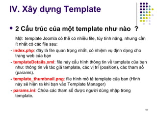 IV. Xây dựng Template 
 2 Cấu trúc của một template như nào ? 
Một template Joomla có thể có nhiều file, tùy tính năng, nhưng cần 
ít nhất có các file sau: 
- index.php: đây là file quan trọng nhất, có nhiệm vụ định dạng cho 
trang web của bạn 
- templateDetails.xml: file này cấu hình thông tin về template của bạn 
như: thông tin về tác giả template, các vị trí (position), các tham số 
(params). 
- template_thumbnail.png: file hình mô tả template của ban (Hình 
này sẽ hiện ra khi bạn vào Template Manager) 
- params.ini: Chứa các tham số được người dùng nhập trong 
template. 
18 
 