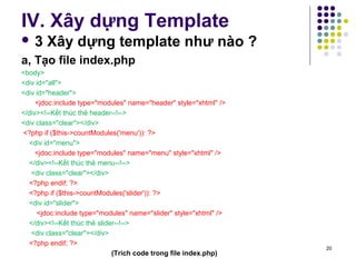 IV. Xây dựng Template 
 3 Xây dựng template như nào ? 
a, Tạo file index.php 
<body> 
<div id="all"> 
<div id="header"> 
<jdoc:include type="modules" name="header" style="xhtml" /> 
</div><!--Kết thúc thẻ header--!--> 
<div class="clear"></div> 
<?php if ($this->countModules('menu')): ?> 
<div id="menu"> 
<jdoc:include type="modules" name="menu" style="xhtml" /> 
</div><!--Kết thúc thẻ menu--!--> 
<div class="clear"></div> 
<?php endif; ?> 
<?php if ($this->countModules('slider')): ?> 
<div id="slider"> 
<jdoc:include type="modules" name="slider" style="xhtml" /> 
</div><!--Kết thúc thẻ slider--!--> 
<div class="clear"></div> 
<?php endif; ?> 
(Trích code trong file index.php) 20 
 