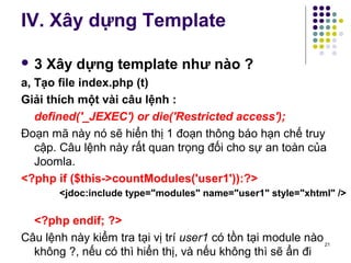 IV. Xây dựng Template 
 3 Xây dựng template như nào ? 
a, Tạo file index.php (t) 
Giải thích một vài câu lệnh : 
defined('_JEXEC') or die('Restricted access'); 
Đoạn mã này nó sẽ hiển thị 1 đoạn thông báo hạn chế truy 
cập. Câu lệnh này rất quan trọng đối cho sự an toàn của 
Joomla. 
<?php if ($this->countModules('user1')):?> 
<jdoc:include type="modules" name="user1" style="xhtml" /> 
<?php endif; ?> 
Câu lệnh này kiểm tra tại vị trí user1 có tồn tại module nào 
không ?, nếu có thì hiển thị, và nếu không thì sẽ ẩn đi 21 
 