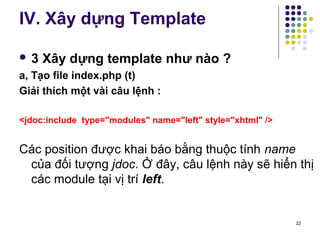 IV. Xây dựng Template 
 3 Xây dựng template như nào ? 
a, Tạo file index.php (t) 
Giải thích một vài câu lệnh : 
<jdoc:include type="modules" name="left" style="xhtml" /> 
Các position được khai báo bằng thuộc tính name 
của đối tượng jdoc. Ở đây, câu lệnh này sẽ hiển thị 
các module tại vị trí left. 
22 
 