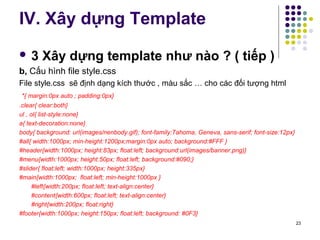 IV. Xây dựng Template 
 3 Xây dựng template như nào ? ( tiếp ) 
b, Cấu hình file style.css 
File style.css sẽ định dạng kích thước , màu sắc … cho các đối tượng html 
*{ margin:0px auto ; padding:0px} 
.clear{ clear:both} 
ul , ol{ list-style:none} 
a{ text-decoration:none} 
body{ background: url(images/nenbody.gif); font-family:Tahoma, Geneva, sans-serif; font-size:12px} 
#all{ width:1000px; min-height:1200px;margin:0px auto; background:#FFF } 
#header{width:1000px; height:83px; float:left; background:url(images/banner.png)} 
#menu{width:1000px; height:50px; float:left; background:#090;} 
#slider{ float:left; width:1000px; height:335px} 
#main{width:1000px; float:left; min-height:1000px } 
#left{width:200px; float:left; text-align:center} 
#content{width:600px; float:left; text-align:center} 
#right{width:200px; float:right} 
#footer{width:1000px; height:150px; float:left; background: #0F3} 
23 
 