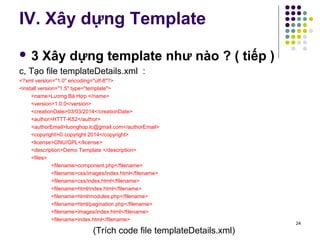 IV. Xây dựng Template 
 3 Xây dựng template như nào ? ( tiếp ) 
c, Tạo file templateDetails.xml : 
<?xml version="1.0" encoding="utf-8"?> 
<install version="1.5" type="template"> 
<name>Lương Bá Hợp </name> 
<version>1.0.0</version> 
<creationDate>03/03/2014</creationDate> 
<author>HTTT-K52</author> 
<authorEmail>luonghop.lc@gmail.com</authorEmail> 
<copyright>© copyright 2014</copyright> 
<license>GNU/GPL</license> 
<description>Demo Template </description> 
<files> 
<filename>component.php</filename> 
<filename>css/images/index.html</filename> 
<filename>css/index.html</filename> 
<filename>html/index.html</filename> 
<filename>html/modules.php</filename> 
<filename>html/pagination.php</filename> 
<filename>images/index.html</filename> 
<filename>index.html</filename> 
(Trích code file templateDetails.xml) 
24 
 