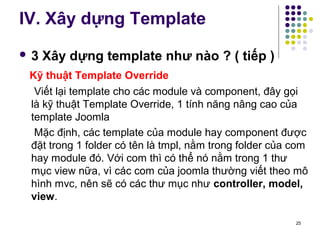 IV. Xây dựng Template 
 3 Xây dựng template như nào ? ( tiếp ) 
Kỹ thuật Template Override 
Viết lại template cho các module và component, đây gọi 
là kỹ thuật Template Override, 1 tính năng nâng cao của 
template Joomla 
Mặc định, các template của module hay component được 
đặt trong 1 folder có tên là tmpl, nằm trong folder của com 
hay module đó. Với com thì có thể nó nằm trong 1 thư 
mục view nữa, vì các com của joomla thường viết theo mô 
hình mvc, nên sẽ có các thư mục như controller, model, 
view. 
25 
 