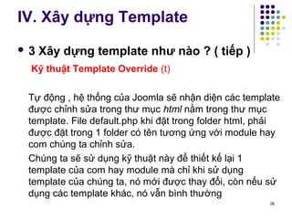 IV. Xây dựng Template 
 3 Xây dựng template như nào ? ( tiếp ) 
Kỹ thuật Template Override (t) 
Tự động , hệ thống của Joomla sẽ nhận diện các template 
được chỉnh sửa trong thư mục html nằm trong thư mục 
template. File default.php khi đặt trong folder html, phải 
được đặt trong 1 folder có tên tương ứng với module hay 
com chúng ta chỉnh sửa. 
Chúng ta sẽ sử dụng kỹ thuật này để thiết kế lại 1 
template của com hay module mà chỉ khi sử dụng 
template của chúng ta, nó mới được thay đổi, còn nếu sử 
dụng các template khác, nó vẫn bình thường 
26 
 
