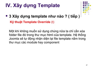 IV. Xây dựng Template 
 3 Xây dựng template như nào ? ( tiếp ) 
Kỹ thuật Template Override (t) 
Một khi không muốn sử dụng chúng nữa ta chỉ cần xóa 
folder file đó trong thư mục html của template. Hệ thống 
Joomla sẽ tự động nhận diện lại file template nằm trong 
thư mục các module hay component 
27 
 