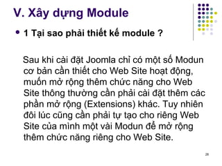 V. Xây dựng Module 
 1 Tại sao phải thiết kế module ? 
Sau khi cài đặt Joomla chỉ có một số Modun 
cơ bản cần thiết cho Web Site hoạt động, 
muốn mở rộng thêm chức năng cho Web 
Site thông thường cần phải cài đặt thêm các 
phần mở rộng (Extensions) khác. Tuy nhiên 
đôi lúc cũng cần phải tự tạo cho riêng Web 
Site của mình một vài Modun để mở rộng 
thêm chức năng riêng cho Web Site. 
28 
 