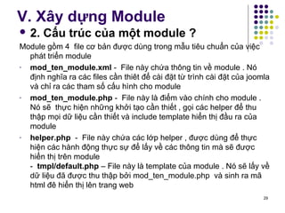 V. Xây dựng Module 
 2. Cấu trúc của một module ? 
Module gồm 4 file cơ bản được dùng trong mẫu tiêu chuẩn của việc 
phát triển module 
- mod_ten_module.xml - File này chứa thông tin về module . Nó 
định nghĩa ra các files cần thiêt để cài đặt từ trình cài đặt của joomla 
và chỉ ra các tham số cấu hình cho module 
- mod_ten_module.php - File này là điểm vào chính cho module . 
Nó sẽ thực hiện những khởi tạo cần thiết , gọi các helper để thu 
thập mọi dữ liệu cần thiết và include template hiển thị đầu ra của 
module 
- helper.php - File này chứa các lớp helper , được dùng để thực 
hiện các hành động thực sự để lấy về các thông tin mà sẽ được 
hiển thị trên module 
- tmpl/default.php – File này là template của module . Nó sẽ lấy về 
dữ liệu đã được thu thập bởi mod_ten_module.php và sinh ra mã 
html đê hiển thị lên trang web 
29 
 