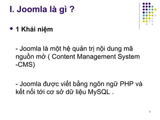 I. Joomla là gì ? 
 1 Khái niệm 
- Joomla là một hệ quản trị nội dung mã 
nguồn mở ( Content Management System 
-CMS) 
- Joomla được viết bằng ngôn ngữ PHP và 
kết nối tới cơ sở dữ liệu MySQL . 
3 
 