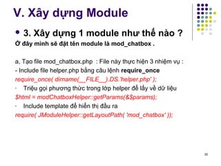 V. Xây dựng Module 
 3. Xây dựng 1 module như thế nào ? 
Ở đây mình sẽ đặt tên module là mod_chatbox . 
a, Tạo file mod_chatbox.php : File này thực hiện 3 nhiệm vụ : 
- Include file helper.php bằng câu lệnh require_once 
require_once( dirname(__FILE__).DS.'helper.php' ); 
- Triệu gọi phương thức trong lớp helper để lấy về dữ liệu 
$html = modChatboxHelper::getParams(&$params); 
- Include template để hiển thị đầu ra 
require( JModuleHelper::getLayoutPath( 'mod_chatbox' )); 
30 
 