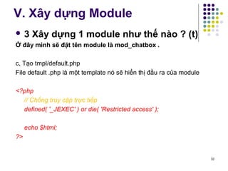 V. Xây dựng Module 
 3 Xây dựng 1 module như thế nào ? (t) 
Ở đây mình sẽ đặt tên module là mod_chatbox . 
c, Tạo tmpl/default.php 
File default .php là một template nó sẽ hiển thị đầu ra của module 
<?php 
// Chống truy cập trực tiếp 
defined( '_JEXEC' ) or die( 'Restricted access' ); 
echo $html; 
?> 
32 
 