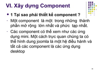 VI. Xây dựng Component 
 1 Tại sao phải thiết kế component ? 
- Một component là một trong những thành 
phần mở rộng lớn nhất và phức tạp nhất. 
- Các component có thể xem như các ứng 
dụng mini. Một cách trực quan chúng ta có 
thể hình dung joomla là một hệ điều hành và 
tất cả các component là các ứng dụng 
desktop 
35 
 