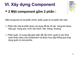 VI. Xây dựng Component 
 2 Một component gồm 2 phần : 
Một componet có hai phần chính: phần quản trị và phần trên site : 
+, Phần trên site là phần được sử dụng để tải về các trang khi được 
triệu gọi trong quá trình vận hành site thông thường 
+, Phần quản trị cung cấp giao diện để cấu hình, quản lý các khía 
cạnh khác nhau của component và được truy cập thông qua ứng 
dụng quản trị của joomla. 
36 
 
