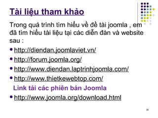 Tài liệu tham khảo 
Trong quá trình tìm hiểu về đề tài joomla , em 
đã tìm hiểu tài liệu tại các diễn đàn và website 
sau : 
http://diendan.joomlaviet.vn/ 
http://forum.joomla.org/ 
http://www.diendan.laptrinhjoomla.com/ 
http://www.thietkewebtop.com/ 
Link tải các phiên bản Joomla 
http://www.joomla.org/download.html 
38 
