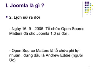 I. Joomla là gì ? 
 2. Lịch sử ra đời 
- Ngày 16 -9 - 2005 Tổ chức Open Source 
Matters đã cho Joomla 1.0 ra đời . 
- Open Source Matters là tổ chức phi lợi 
nhuận , đứng đầu là Andrew Eddie (người 
Úc). 
4 
 