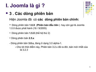 I. Joomla là gì ? 
 3 . Các dòng phiên bản 
Hiện Joomla đã có các dòng phiên bản chính: 
- Dòng phiên bản 1.0.X (Phiên bản đầu tiên ) hay còn gọi là Joomla 
1.0.0 được phát hành (16 / 9/2005) 
- Dòng phiên bản 1.5.X (thế hệ thứ 2) 
- Dòng phiên bản 2.5.x 
- Dòng phiên bản 3.0.x, đang ở dạng 3.0 alpha-1. 
- Cho tới thời điểm này, Phiên bản 3.2.x đã ra đời, bản mới nhất của 
là 3.2.3 
5 
 