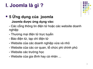 I. Joomla là gì ? 
 5 Ứng dụng của joomla 
Joomla được ứng dụng vào: 
- Các cổng thông tin điện tử hoặc các website doanh 
nghiệp 
- Thương mại điện tử trực tuyến 
- Báo điện tử, tạp chí điện tử 
- Website của các doanh nghiệp vừa và nhỏ 
- Website của các cơ quan, tổ chức phi chính phủ 
- Website các trường học 
- Website của gia đình hay cá nhân ... 
7 
 
